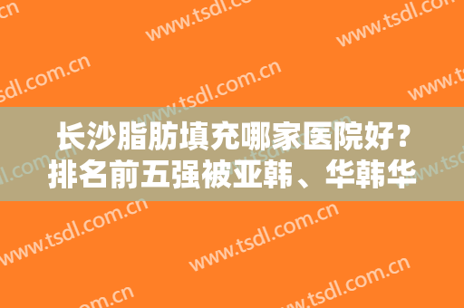 长沙脂肪填充哪家医院好？排名前五强被亚韩、华韩华美、美莱等斩获！技术个个牛！
