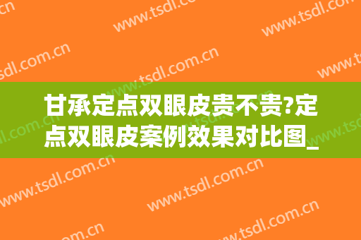甘承定点双眼皮贵不贵?定点双眼皮案例效果对比图_中国医学科学院整形外科医院