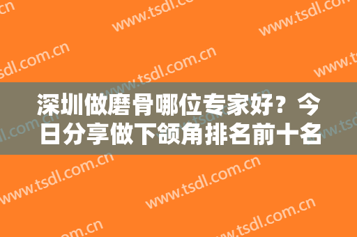 深圳做磨骨哪位专家好？今日分享做下颌角排名前十名单！究竟谁更强一点
