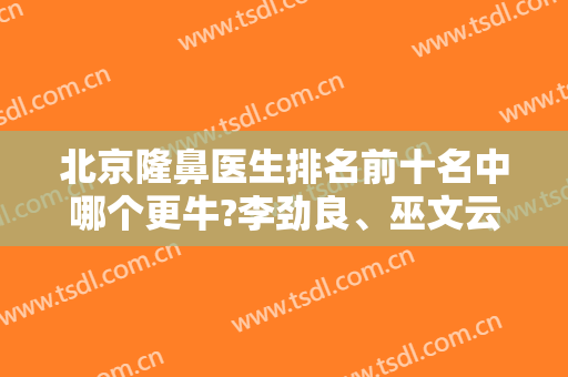 北京隆鼻医生排名前十名中哪个更牛?李劲良、巫文云、师俊莉等专家携案例供对比
