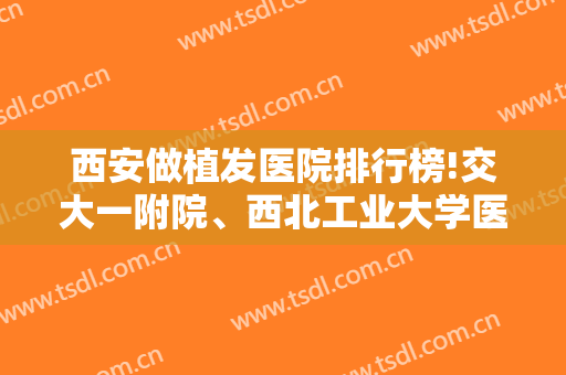 西安做植发医院排行榜!交大一附院、西北工业大学医院等公立成功入选（附价格）