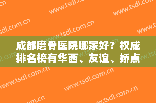 成都磨骨医院哪家好？权威排名榜有华西、友谊、娇点等！专家案例和价格借鉴！