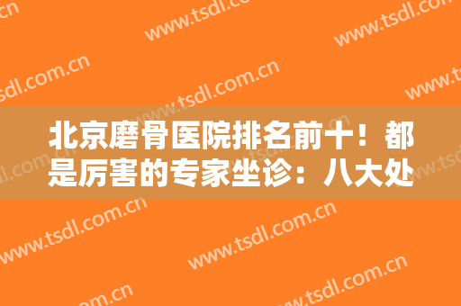 北京磨骨医院排名前十！都是厉害的专家坐诊：八大处、圣嘉新、协和、联合丽格等！