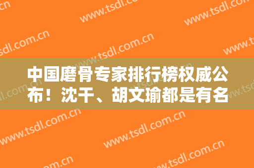 中国磨骨专家排行榜权威公布！沈干、胡文瑜都是有名气的医生，案例价格同步