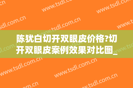 陈犹白切开双眼皮价格?切开双眼皮案例效果对比图_中国人民解放军总医院第一医学中心