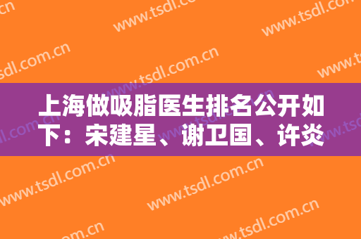 上海做吸脂医生排名公开如下：宋建星、谢卫国、许炎龙等口碑超好专家价格对比