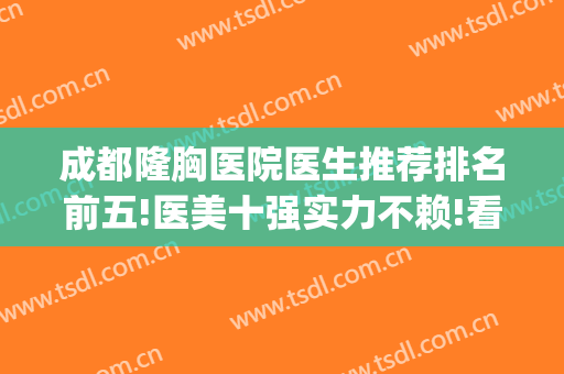 成都隆胸医院医生推荐排名前五!医美十强实力不赖!看案例和价格!(成都隆胸著名的医生)