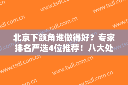 北京下颌角谁做得好？专家排名严选4位推荐！八大处张智勇、三院王侠收费价格了解