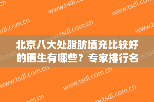 北京八大处脂肪填充比较好的医生有哪些？专家排行名单揭晓_案例价格共享！