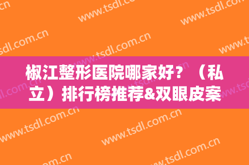 椒江整形医院哪家好？（私立）排行榜推荐&双眼皮案例果展示(椒江博雅整形医院好不好)