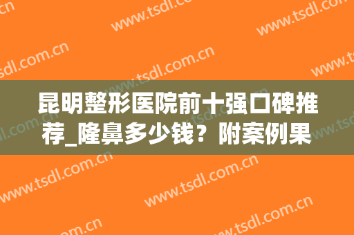 昆明整形医院前十强口碑推荐_隆鼻多少钱？附案例果图(昆明整形医院隆鼻哪家好)
