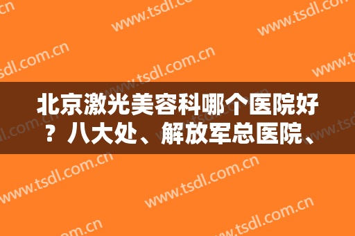 北京激光美容科哪个医院好？八大处、解放军总医院、北大医院都被当地人首推