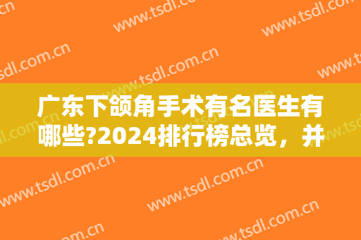 广东下颌角手术有名医生有哪些?2024排行榜总览，并刘祥厦改脸型案例同步参考