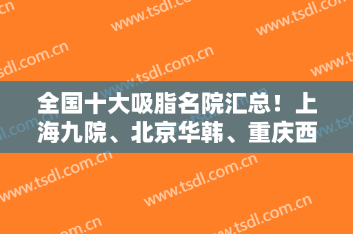 全国十大吸脂名院汇总！上海九院、北京华韩、重庆西南等涉及！权威名单发布！