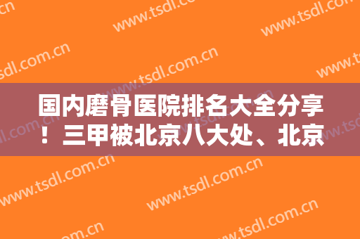 国内磨骨医院排名大全分享！三甲被北京八大处、北京圣嘉新、上海首尔丽格摘得