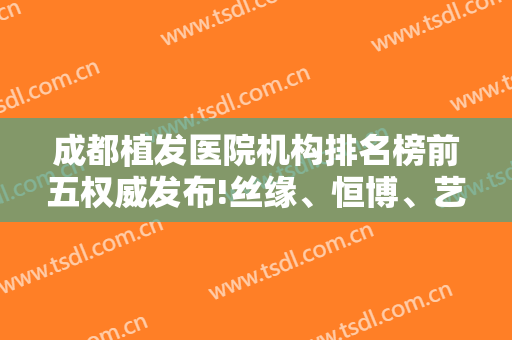 成都植发医院机构排名榜前五权威发布!丝缘、恒博、艺美汇名次及价格在线查询
