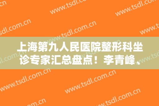 上海第九人民医院整形科坐诊专家汇总盘点！李青峰、戴传昌等口碑擅长全都有介绍