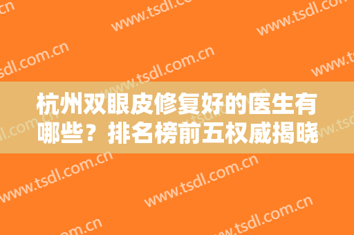 杭州双眼皮修复好的医生有哪些？排名榜前五权威揭晓！含眼部整形价格费用查询