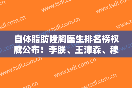 自体脂肪隆胸医生排名榜权威公布！李朕、王沛森、穆大力任你选！附价格