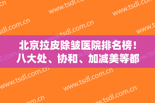 北京拉皮除皱医院排名榜！八大处、协和、加减美等都在内！实力公然PK！(拉皮除皱手术哪家医院好)