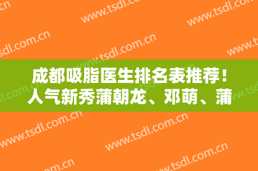 成都吸脂医生排名表推荐！人气新秀蒲朝龙、邓萌、蒲小兵、唐勇比对结果请收好