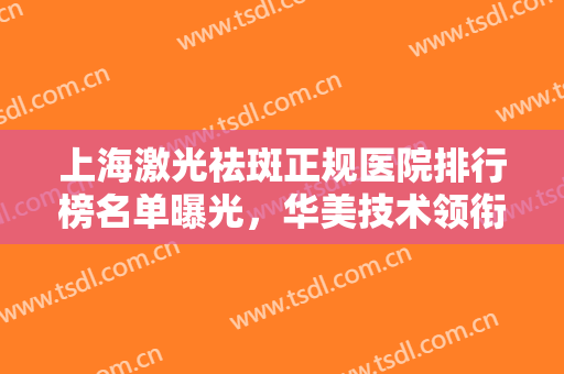 上海激光祛斑正规医院排行榜名单曝光，华美技术领衔！汇总案例、价格盘点