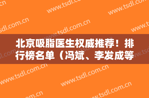 北京吸脂医生权威推荐！排行榜名单（冯斌、李发成等）、专家案例、价格收费公布！