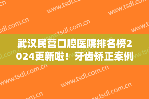 武汉民营口腔医院排名榜2025更新啦！牙齿矫正案例&价格表整理一览(武汉口腔医院矫正牙齿价格)