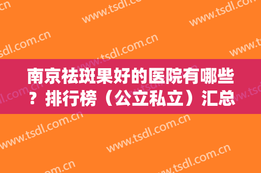 南京祛斑果好的医院有哪些？排行榜（公立私立）汇总！附案例、价格参考(南京祛色斑哪家医院)