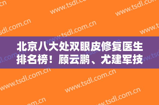 北京八大处双眼皮修复医生排名榜！顾云鹏、尤建军技术领衔！价格明细公开