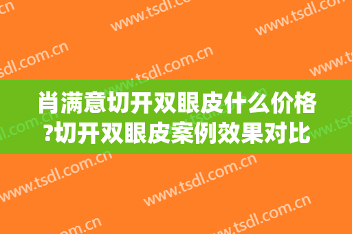 肖满意切开双眼皮什么价格?切开双眼皮案例效果对比图_中南大学湘雅二医院