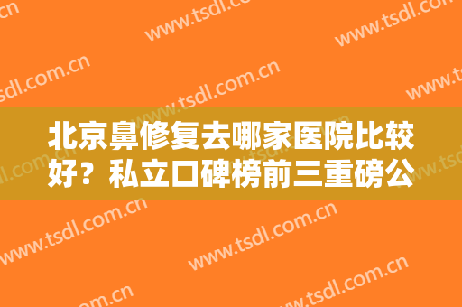 北京鼻修复去哪家医院比较好？私立口碑榜前三重磅公布！术前集美必看