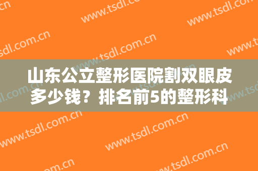 山东公立整形医院割双眼皮多少钱？排名前5的整形科价格表和案例公布参考！