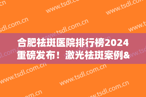 合肥祛斑医院排行榜2024重磅发布！激光祛斑案例&价格参考(合肥祛斑医院排名第一)