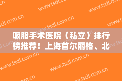 吸脂手术医院（私立）排行榜推荐！上海首尔丽格、北京叶子上榜(上海首尔丽格吸脂怎么样)