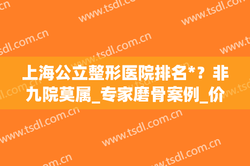 上海公立整形医院排名*？非九院莫属_专家磨骨案例_价格优惠清单！(上海哪个整形医院磨骨好)