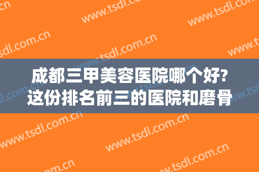 成都三甲美容医院哪个好?这份排名前三的医院和磨骨案例果图鉴赏(成都比较好的美容医院)