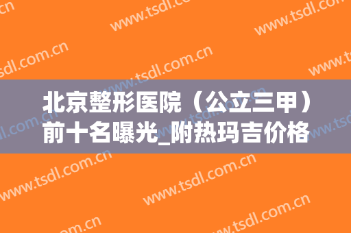 北京整形医院（公立三甲）前十名曝光_附热玛吉价格及案例分享(北京丽都整形医院是正规医院吗)