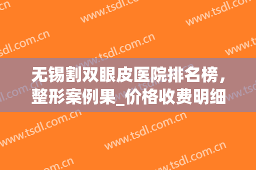 无锡割双眼皮医院排名榜，整形案例果_价格收费明细一览(无锡医院割双眼皮多少钱)