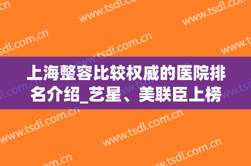 上海整容比较权威的医院排名介绍_艺星、美联臣上榜_附隆鼻案例(上海正规三甲整容机构医院排名前十名单)