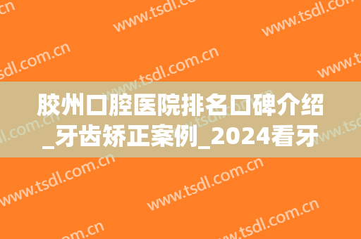 胶州口腔医院排名口碑介绍_牙齿矫正案例_2024看牙价格一览(胶州哪个口腔医院好)