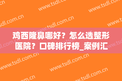 鸡西隆鼻哪好？怎么选整形医院？口碑排行榜_案例汇总(鸡西双眼皮手术哪家好)