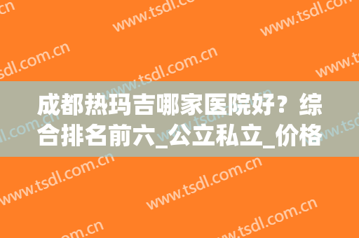 成都热玛吉哪家医院好？综合排名前六_公立私立_价格表清晰了解！(热玛吉公立医院好还是整形医院)