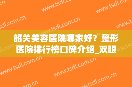 韶关美容医院哪家好？整形医院排行榜口碑介绍_双眼皮案例同步(韶关涵美医疗整形医院怎么样)