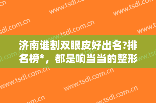 济南谁割双眼皮好出名?排名榜*，都是响当当的整形大佬(济南双眼皮排行)