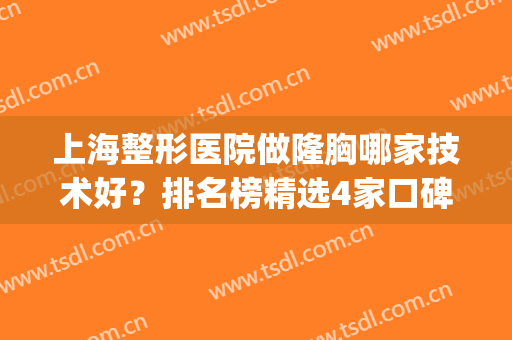 上海整形医院做隆胸哪家技术好？排名榜精选4家口碑出名医院参考~(上海隆胸哪里整容医院比较好)