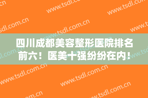 四川成都美容整形医院排名前六！医美十强纷纷在内！(成都前五名整形医院)