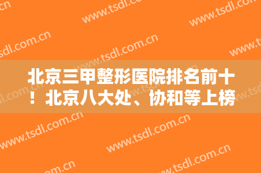 北京三甲整形医院排名前十！北京八大处、协和等上榜！欧洲之星案例同步！
