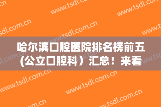 哈尔滨口腔医院排名榜前五(公立口腔科）汇总！来看做牙齿矫正好的医院名单都有谁！