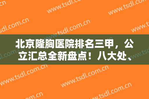 北京隆胸医院排名三甲，公立汇总全新盘点！八大处、复兴整形口碑领衔